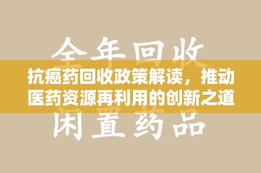 济宁抗癌药回收政策解读，推动医药资源再利用的创新之道